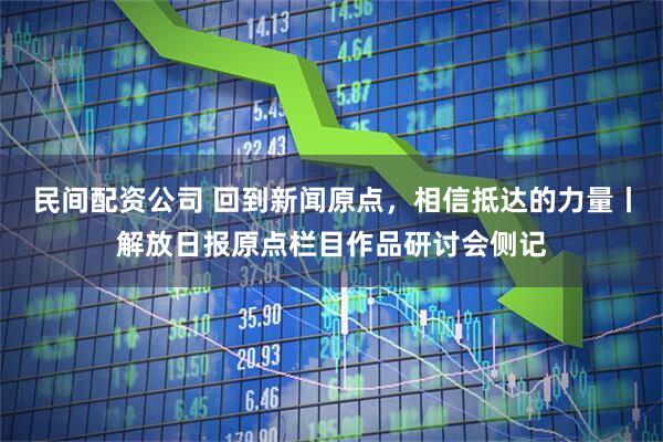民间配资公司 回到新闻原点，相信抵达的力量丨解放日报原点栏目作品研讨会侧记