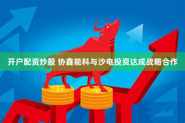 开户配资炒股 协鑫能科与沙电投资达成战略合作