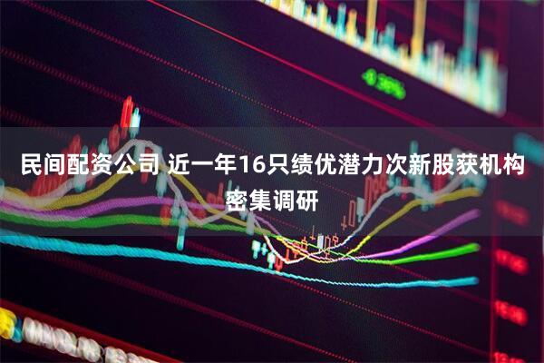 民间配资公司 近一年16只绩优潜力次新股获机构密集调研