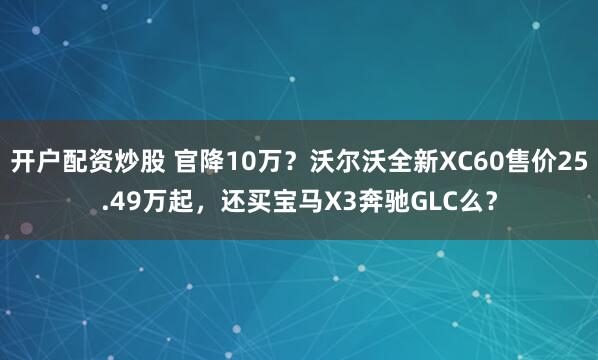 开户配资炒股 官降10万？沃尔沃全新XC60售价25.49万起，还买宝马X3奔驰GLC么？
