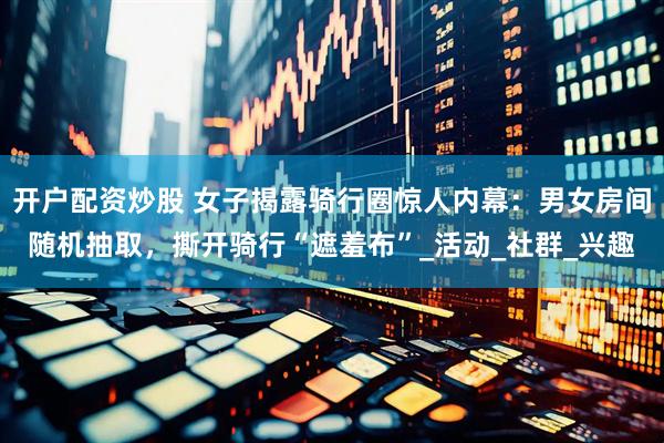 开户配资炒股 女子揭露骑行圈惊人内幕：男女房间随机抽取，撕开骑行“遮羞布”_活动_社群_兴趣