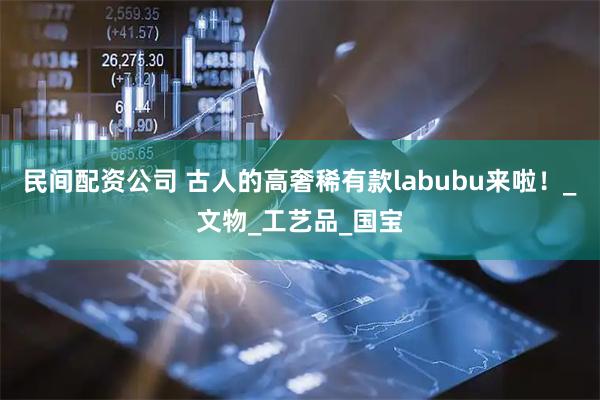民间配资公司 古人的高奢稀有款labubu来啦！_文物_工艺品_国宝