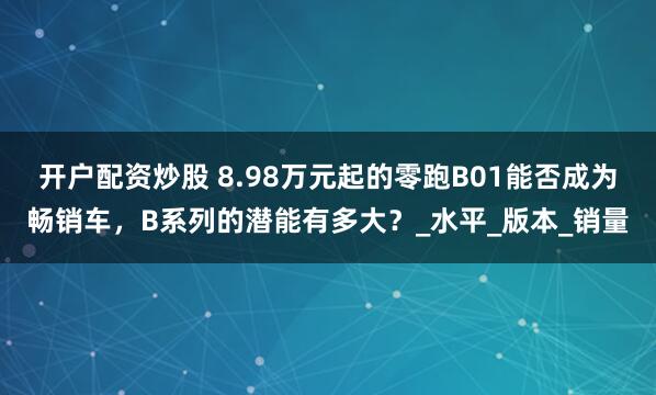 开户配资炒股 8.98万元起的零跑B01能否成为畅销车，B系列的潜能有多大？_水平_版本_销量