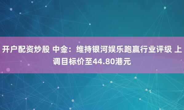 开户配资炒股 中金：维持银河娱乐跑赢行业评级 上调目标价至44.80港元