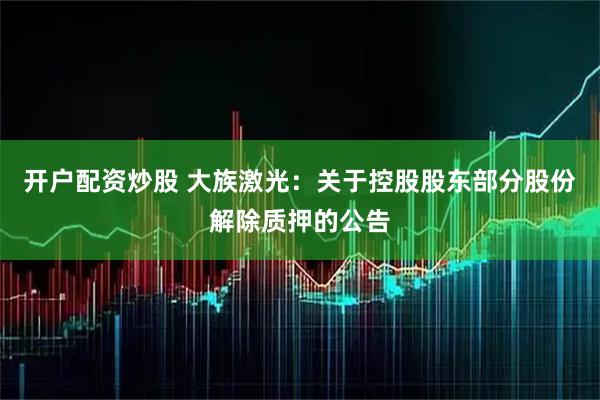 开户配资炒股 大族激光：关于控股股东部分股份解除质押的公告