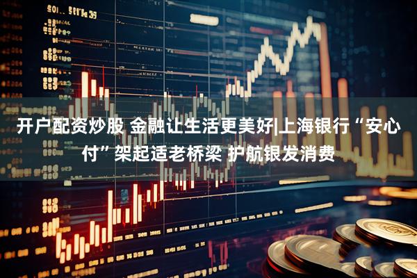 开户配资炒股 金融让生活更美好|上海银行“安心付”架起适老桥梁 护航银发消费