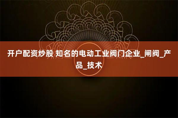 开户配资炒股 知名的电动工业阀门企业_闸阀_产品_技术