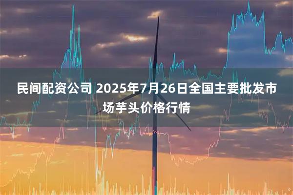 民间配资公司 2025年7月26日全国主要批发市场芋头价格行情