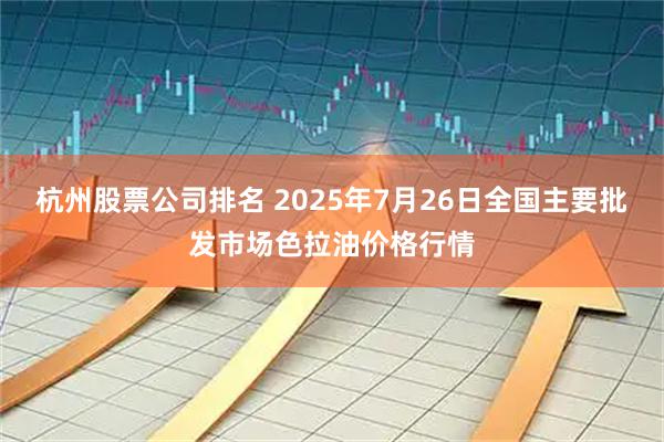 杭州股票公司排名 2025年7月26日全国主要批发市场色拉油价格行情