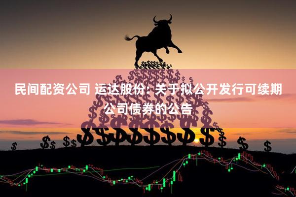民间配资公司 运达股份: 关于拟公开发行可续期公司债券的公告
