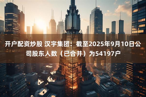 开户配资炒股 汉宇集团：截至2025年9月10日公司股东人数（已合并）为54197户