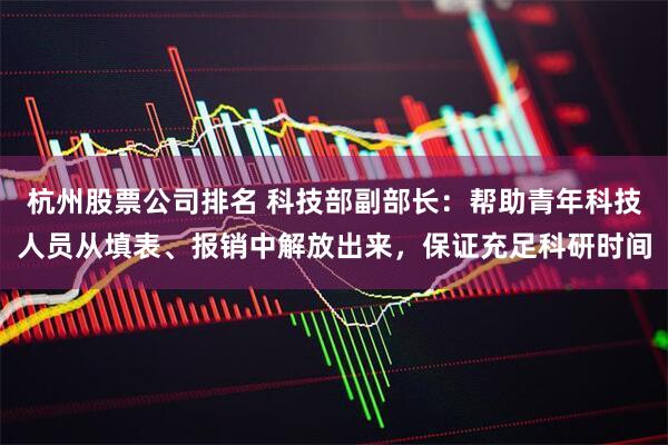 杭州股票公司排名 科技部副部长：帮助青年科技人员从填表、报销中解放出来，保证充足科研时间