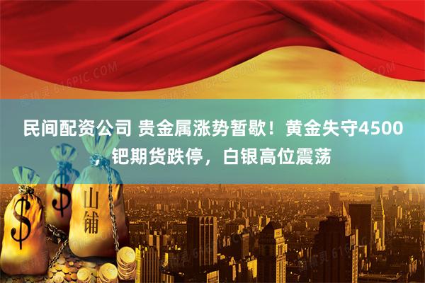 民间配资公司 贵金属涨势暂歇！黄金失守4500，钯期货跌停，白银高位震荡