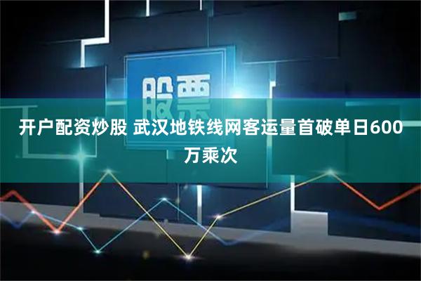 开户配资炒股 武汉地铁线网客运量首破单日600万乘次