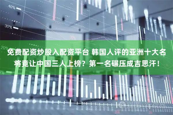 免费配资炒股入配资平台 韩国人评的亚洲十大名将竟让中国三人上榜？第一名碾压成吉思汗！